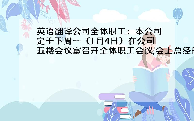 英语翻译公司全体职工：本公司定于下周一（1月4日）在公司五楼会议室召开全体职工会议,会上总经理要听取每位职工的年终总结报