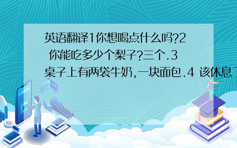 英语翻译1你想喝点什么吗?2 你能吃多少个梨子?三个.3桌子上有两袋牛奶,一块面包.4 该休息了.来杯水怎么样?5 我们