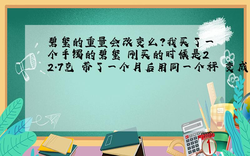 碧玺的重量会改变么?我买了一个手镯的碧玺 刚买的时候是22.7克 带了一个月后用同一个秤 变成了24.2克 请这方面的专