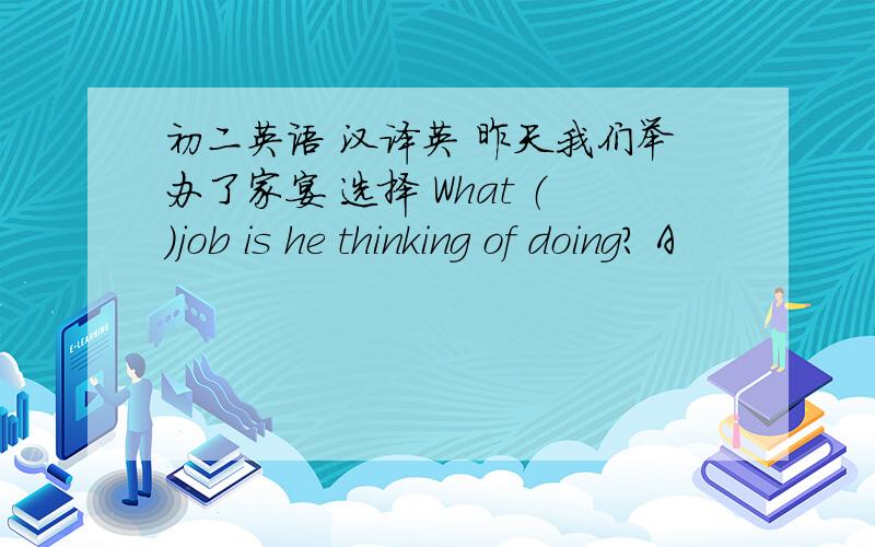 初二英语 汉译英 昨天我们举办了家宴 选择 What （）job is he thinking of doing? A