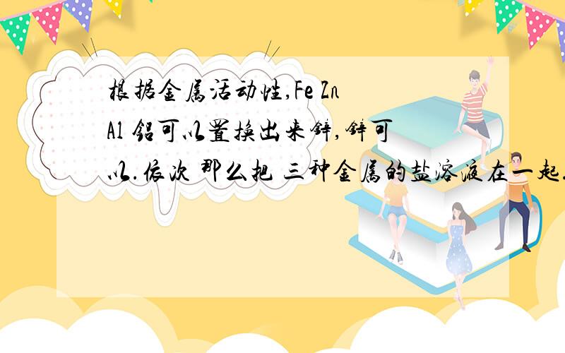 根据金属活动性,Fe Zn Al 铝可以置换出来锌,锌可以.依次 那么把 三种金属的盐溶液在一起.会怎