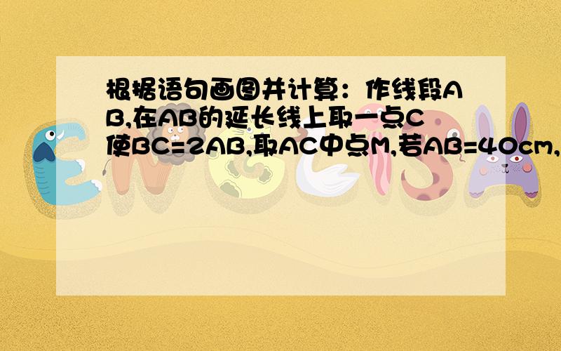 根据语句画图并计算：作线段AB,在AB的延长线上取一点C使BC=2AB,取AC中点M,若AB=40cm,试求BM的长?