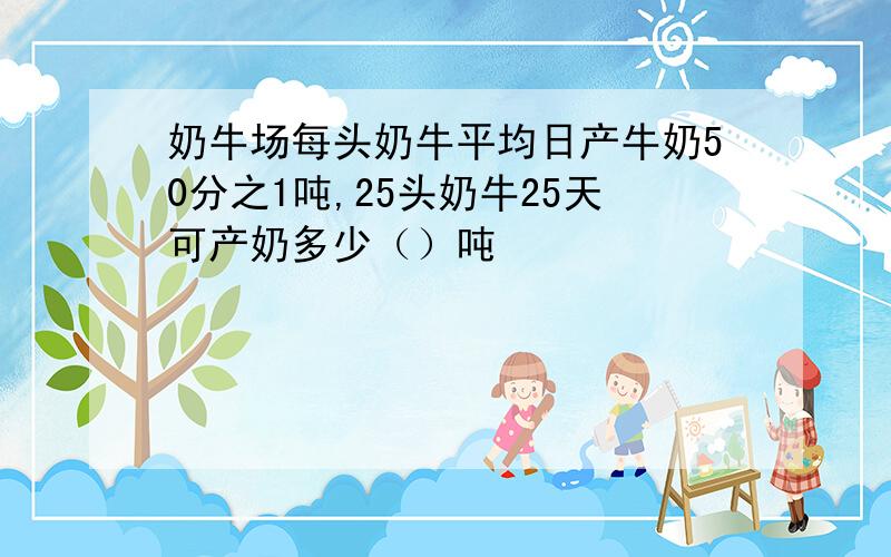 奶牛场每头奶牛平均日产牛奶50分之1吨,25头奶牛25天可产奶多少（）吨