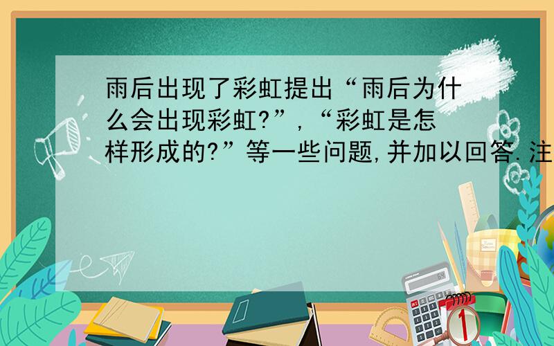 雨后出现了彩虹提出“雨后为什么会出现彩虹?”,“彩虹是怎样形成的?”等一些问题,并加以回答.注意：提出多个问题并回答正确