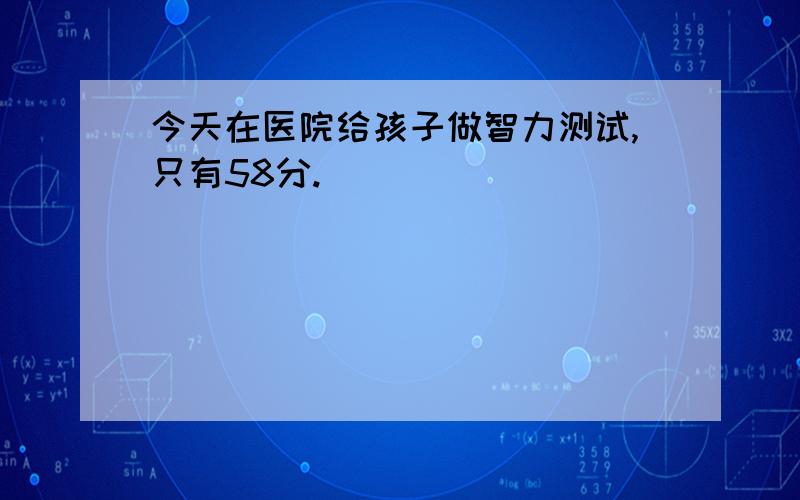 今天在医院给孩子做智力测试,只有58分.