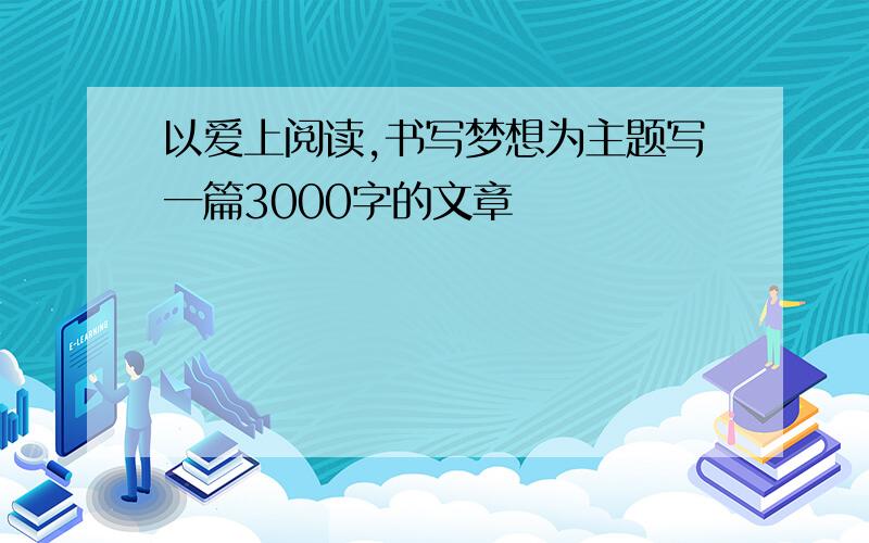 以爱上阅读,书写梦想为主题写一篇3000字的文章