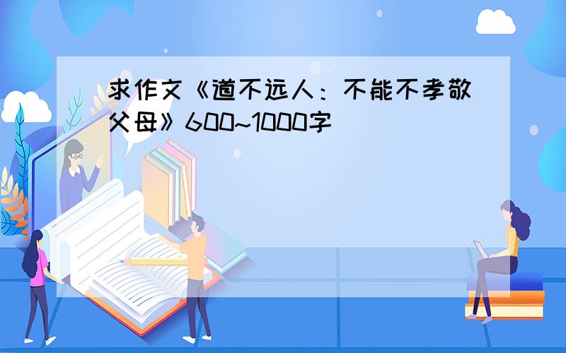 求作文《道不远人：不能不孝敬父母》600~1000字