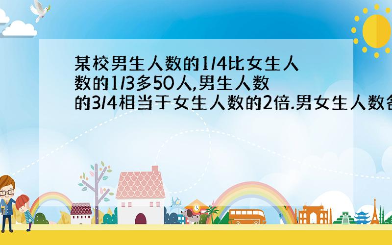 某校男生人数的1/4比女生人数的1/3多50人,男生人数的3/4相当于女生人数的2倍.男女生人数各是多少?