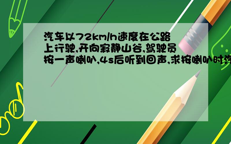 汽车以72km/h速度在公路上行驶,开向寂静山谷,驾驶员按一声喇叭,4s后听到回声,求按喇叭时汽车离山谷距离（声音的传播