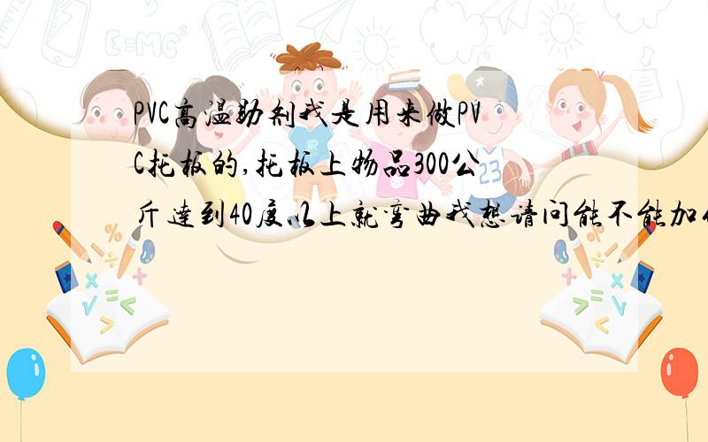 PVC高温助剂我是用来做PVC托板的,托板上物品300公斤达到40度以上就弯曲我想请问能不能加什么原料能达到90度不弯曲