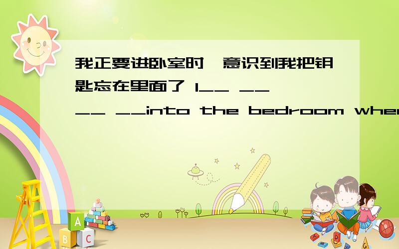 我正要进卧室时,意识到我把钥匙忘在里面了 I__ __ __ __into the bedroom when I rea