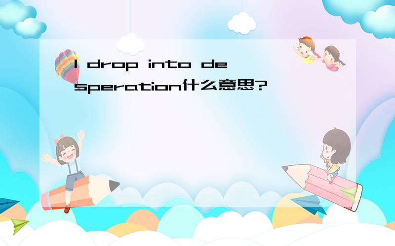 I drop into desperation什么意思?