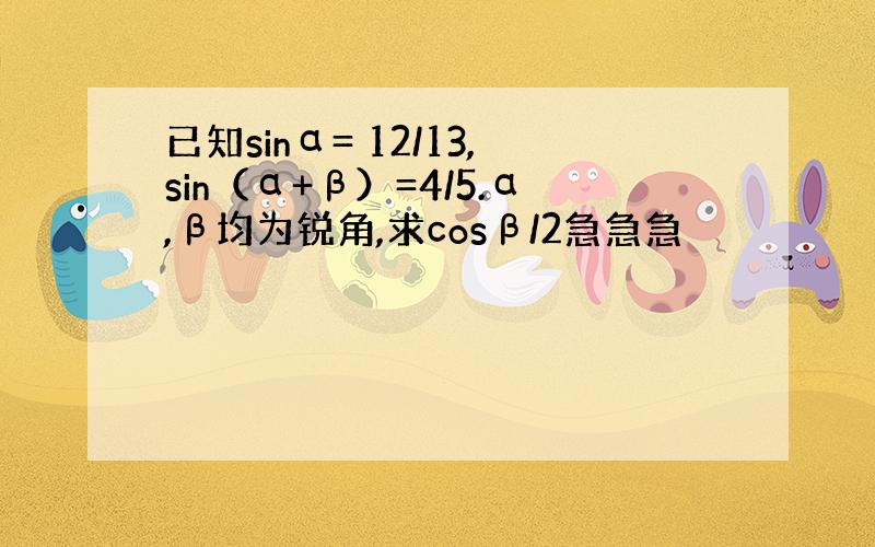 已知sinα= 12/13,sin（α+β）=4/5.α,β均为锐角,求cosβ/2急急急