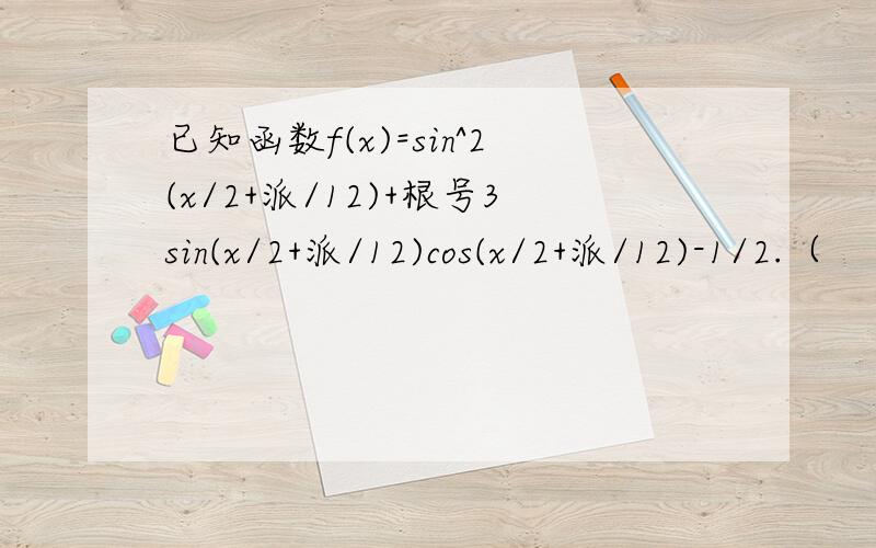 已知函数f(x)=sin^2(x/2+派/12)+根号3sin(x/2+派/12)cos(x/2+派/12)-1/2.（