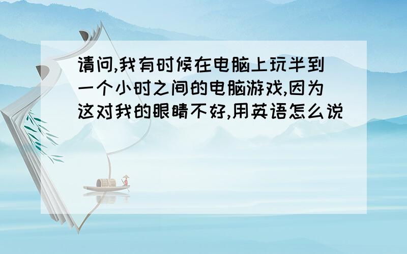 请问,我有时候在电脑上玩半到一个小时之间的电脑游戏,因为这对我的眼睛不好,用英语怎么说