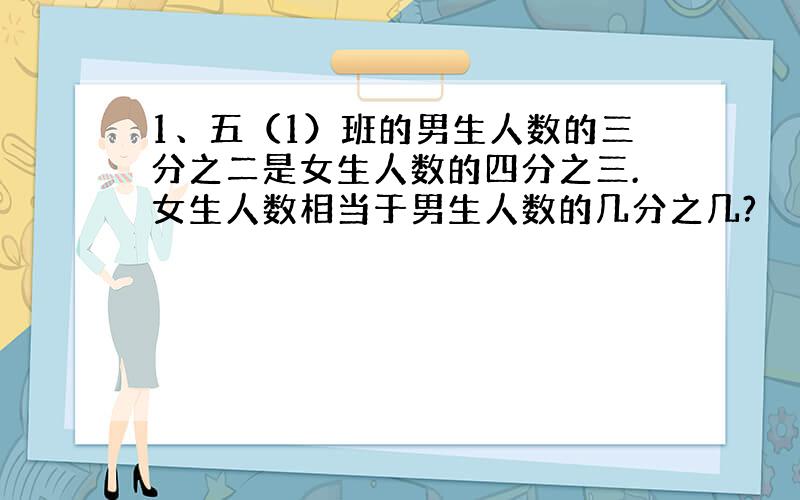 1、五（1）班的男生人数的三分之二是女生人数的四分之三.女生人数相当于男生人数的几分之几?