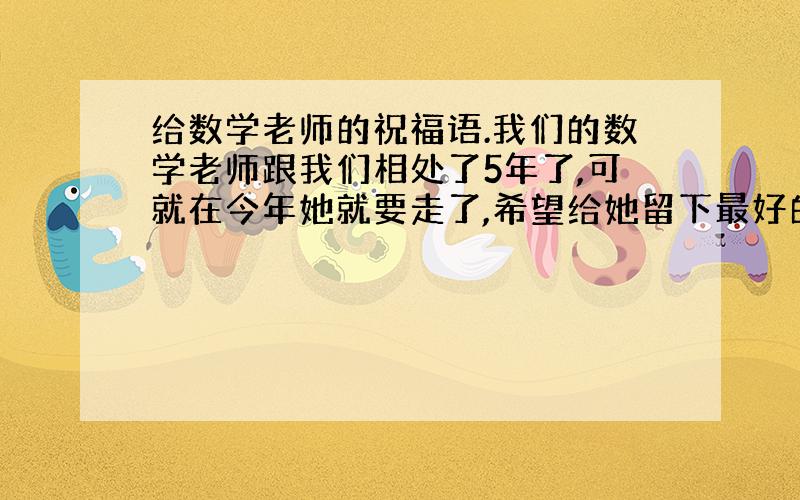 给数学老师的祝福语.我们的数学老师跟我们相处了5年了,可就在今年她就要走了,希望给她留下最好的回忆.我们已经买好了礼物,