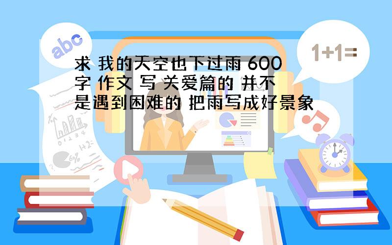 求 我的天空也下过雨 600字 作文 写 关爱篇的 并不是遇到困难的 把雨写成好景象