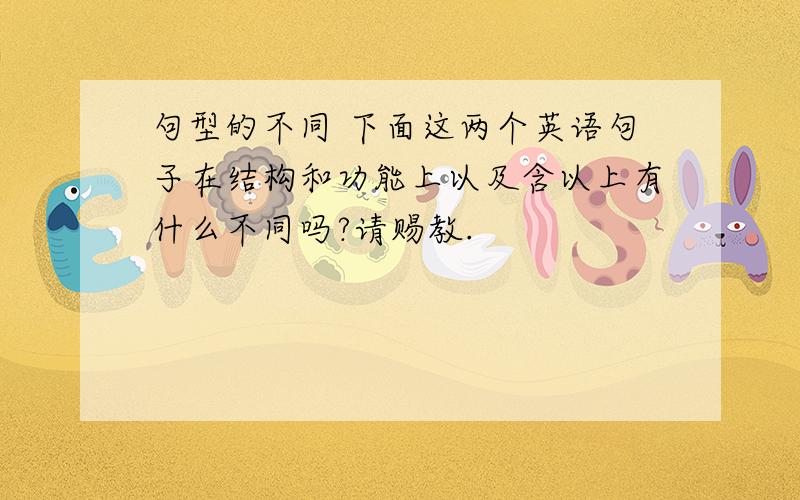 句型的不同 下面这两个英语句子在结构和功能上以及含以上有什么不同吗?请赐教.