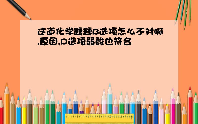 这道化学题题B选项怎么不对啊,原因,D选项弱酸也符合