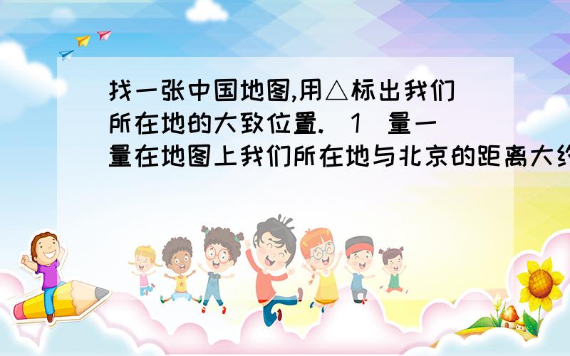 找一张中国地图,用△标出我们所在地的大致位置.[1]量一量在地图上我们所在地与北京的距离大约是()cm,这张地图的比例尺