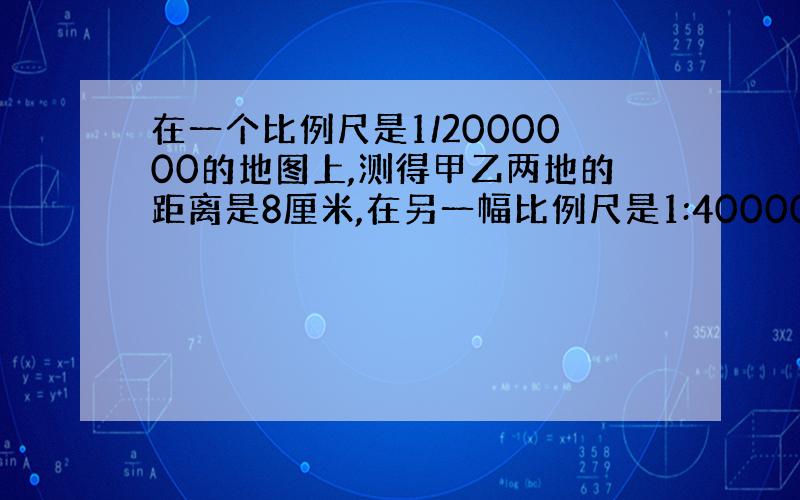 在一个比例尺是1/2000000的地图上,测得甲乙两地的距离是8厘米,在另一幅比例尺是1:4000000的地图上