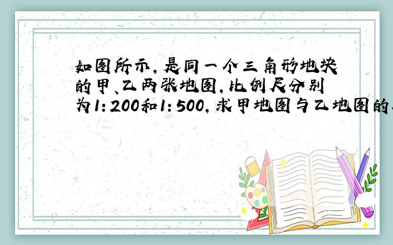 如图所示，是同一个三角形地块的甲、乙两张地图，比例尺分别为1：200和1：500，求甲地图与乙地图的相似比和面积比分别为