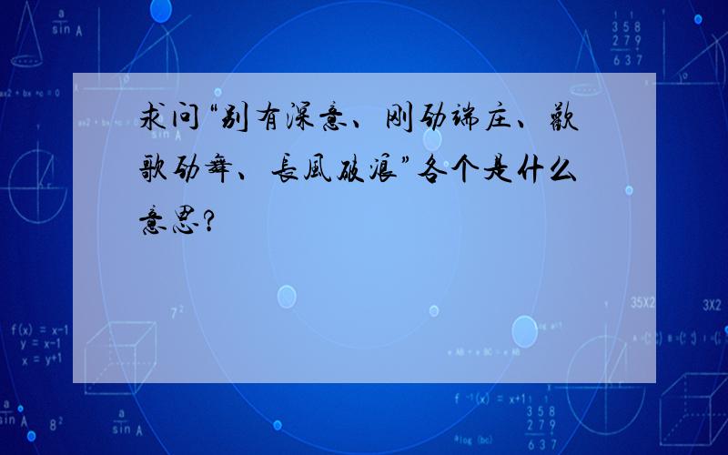 求问“别有深意、刚劲端庄、欢歌劲舞、长风破浪”各个是什么意思?