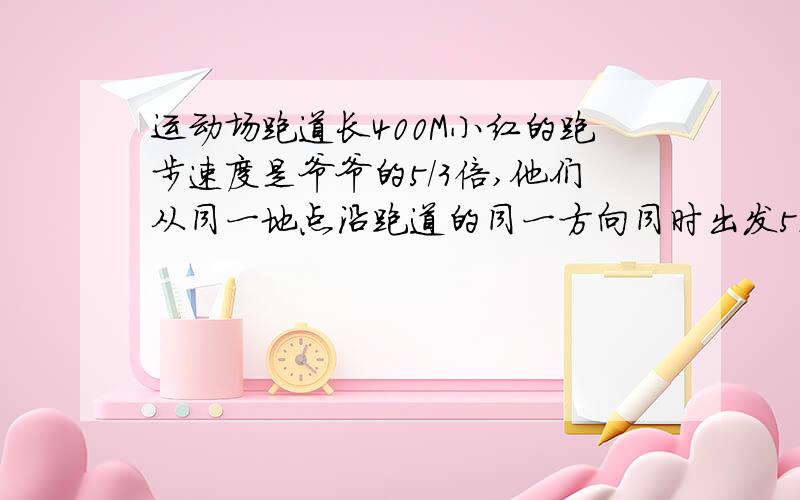 运动场跑道长400M小红的跑步速度是爷爷的5/3倍,他们从同一地点沿跑道的同一方向同时出发5min后小红第一次