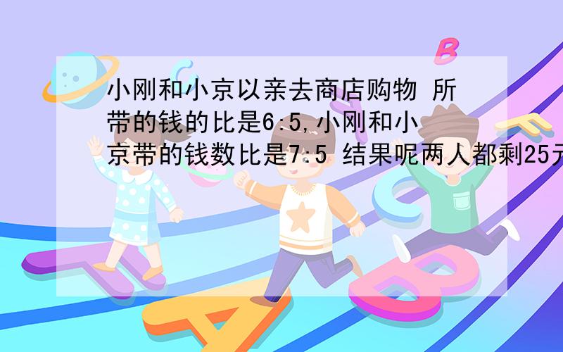 小刚和小京以亲去商店购物 所带的钱的比是6:5,小刚和小京带的钱数比是7:5 结果呢两人都剩25元 小刚带了