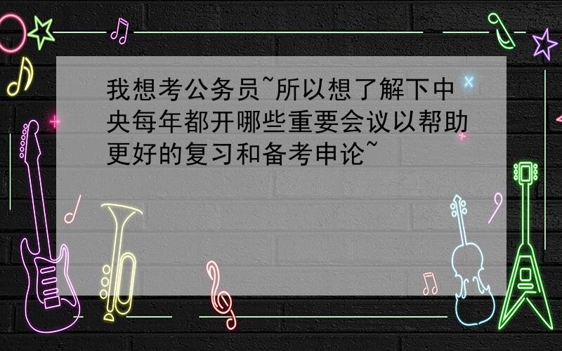 我想考公务员~所以想了解下中央每年都开哪些重要会议以帮助更好的复习和备考申论~