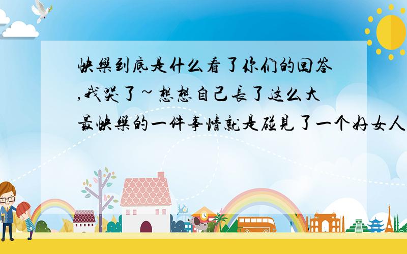 快乐到底是什么看了你们的回答,我哭了~想想自己长了这么大最快乐的一件事情就是碰见了一个好女人,我现在未婚妻.郁闷啊,