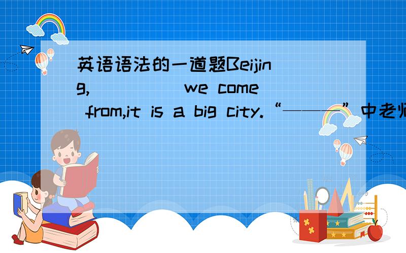 英语语法的一道题Beijing,_____we come from,it is a big city.“———”中老师说