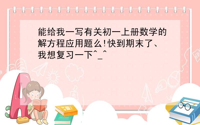 能给我一写有关初一上册数学的解方程应用题么!快到期末了、我想复习一下^_^