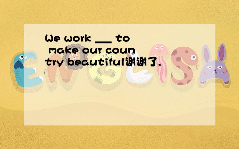 We work ___ to make our country beautiful谢谢了,