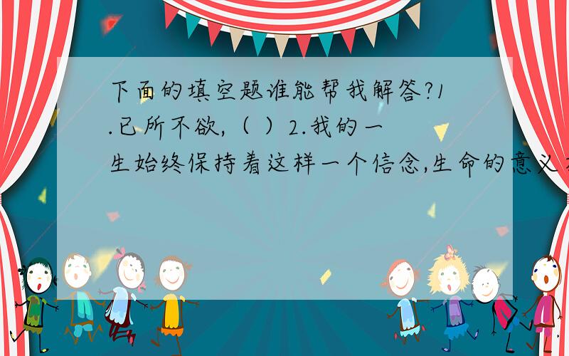 下面的填空题谁能帮我解答?1.已所不欲,（ ）2.我的一生始终保持着这样一个信念,生命的意义在于（ ）,