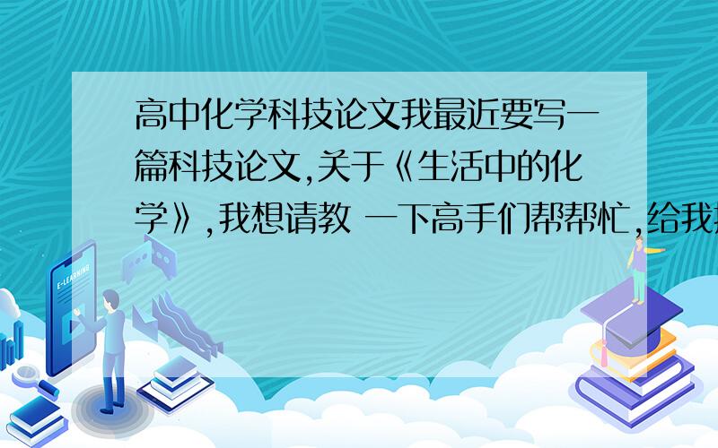 高中化学科技论文我最近要写一篇科技论文,关于《生活中的化学》,我想请教 一下高手们帮帮忙,给我提供一些可写的素材,多多益