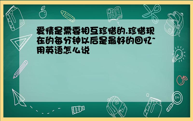 爱情是需要相互珍惜的.珍惜现在的每分钟以后是最好的回忆~用英语怎么说