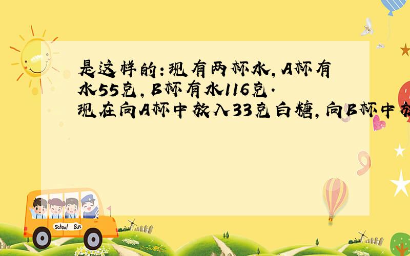 是这样的：现有两杯水,A杯有水55克,B杯有水116克.现在向A杯中放入33克白糖,向B杯中放60克糖.搅均后哪 一杯水