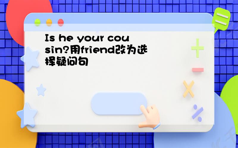 Is he your cousin?用friend改为选择疑问句