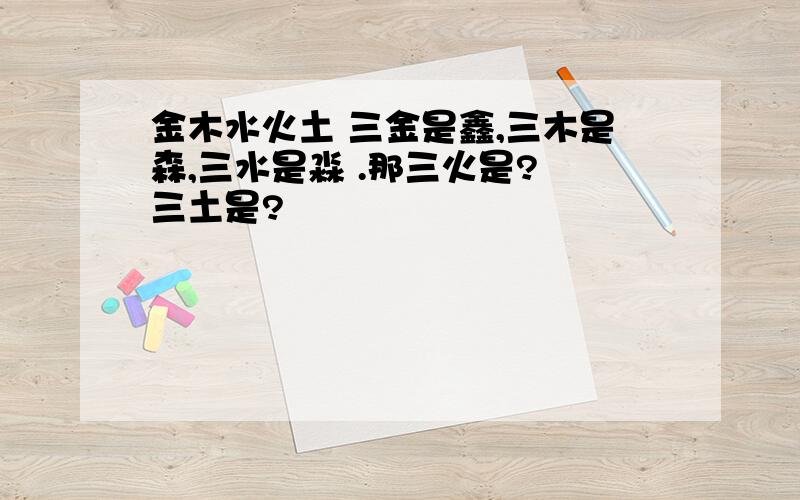 金木水火土 三金是鑫,三木是森,三水是淼 .那三火是? 三土是?