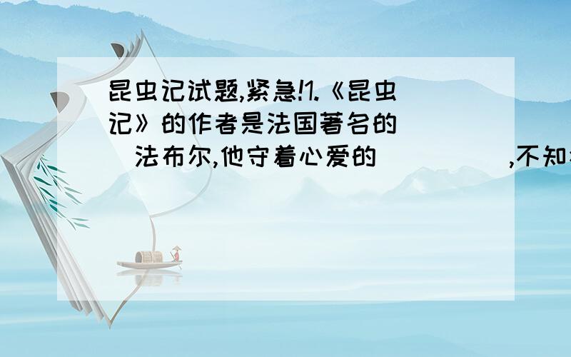 昆虫记试题,紧急!1.《昆虫记》的作者是法国著名的＿＿＿＿法布尔,他守着心爱的＿＿＿＿＿,不知疲倦地从事独具特色的昆虫学