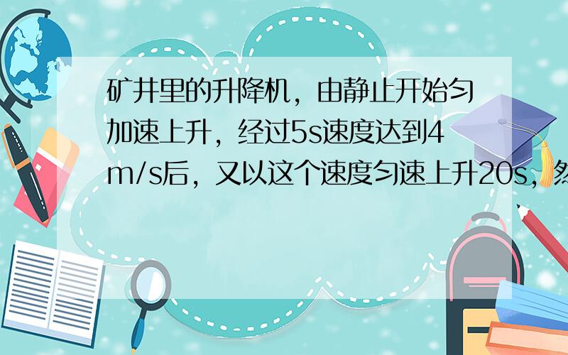 矿井里的升降机，由静止开始匀加速上升，经过5s速度达到4m/s后，又以这个速度匀速上升20s，然后匀减速上升，经过4s停