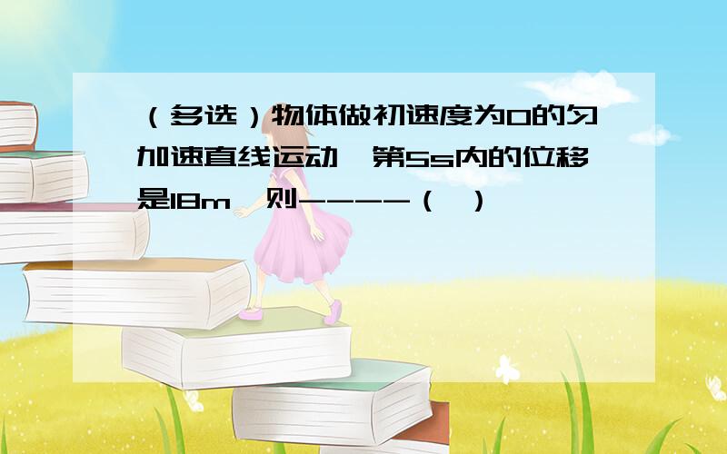 （多选）物体做初速度为0的匀加速直线运动,第5s内的位移是18m,则----（ ）