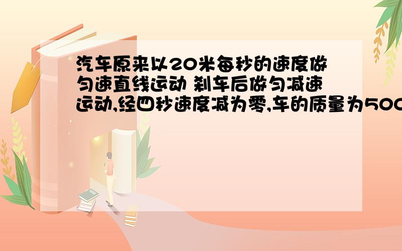 汽车原来以20米每秒的速度做匀速直线运动 刹车后做匀减速运动,经四秒速度减为零,车的质量为500kg,求刹车过程中所受恒