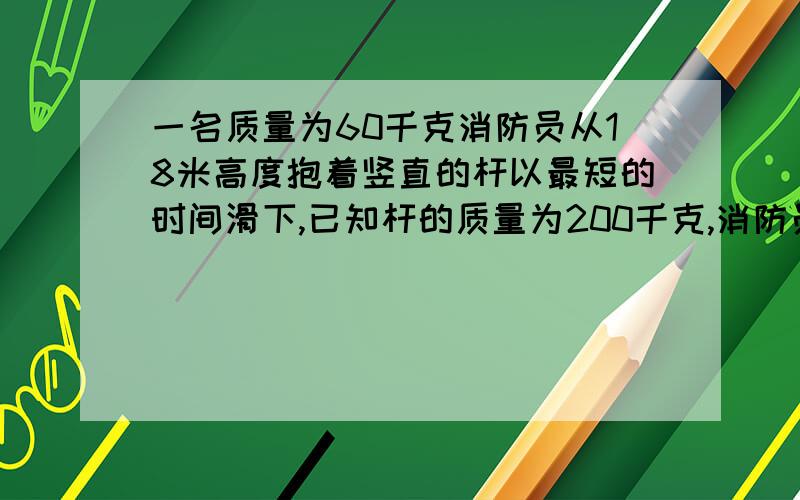 一名质量为60千克消防员从18米高度抱着竖直的杆以最短的时间滑下,已知杆的质量为200千克,消防员着地的速度不能大于6米