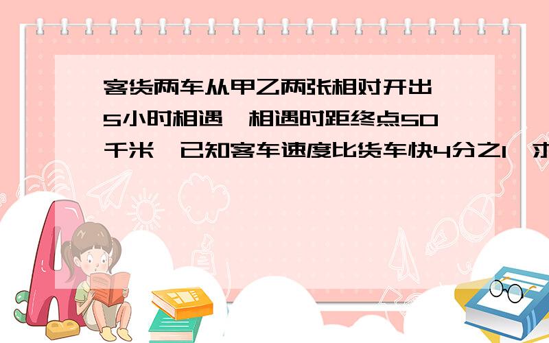 客货两车从甲乙两张相对开出,5小时相遇,相遇时距终点50千米,已知客车速度比货车快4分之1,求两地距离