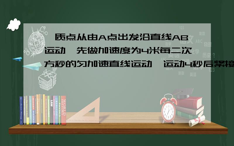 一质点从由A点出发沿直线AB运动,先做加速度为4米每二次方秒的匀加速直线运动,运动4秒后紧接着又做加速度为2米每二次方秒