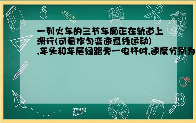 一列火车的三节车厢正在轨道上滑行(可看作匀变速直线运动),车头和车尾经路旁一电杆时,速度分别为v1和v2 ,前两节车厢的