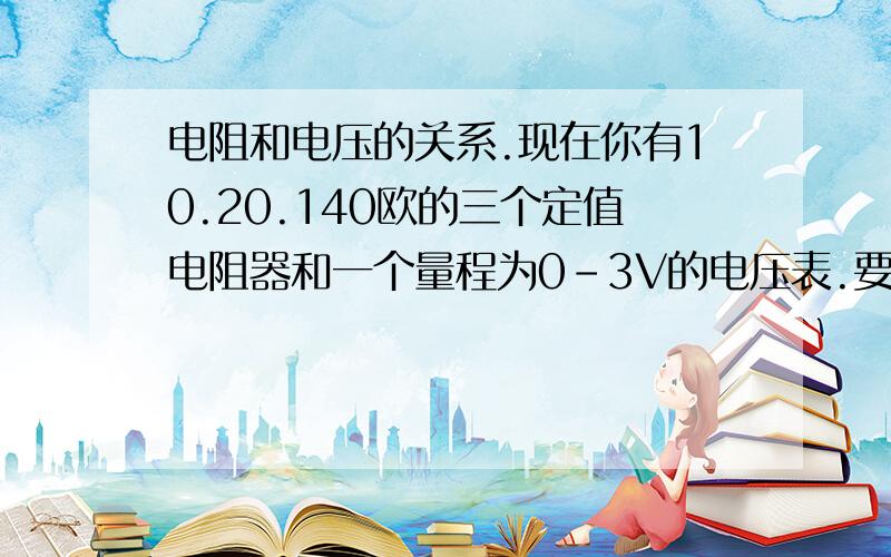 电阻和电压的关系.现在你有10.20.140欧的三个定值电阻器和一个量程为0-3V的电压表.要测得电压约为18V的电源电